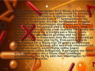  Ο Αρύςταρχοσ παρατόρηςε ϐτι ο Ήλιοσ, η ΢ελόνη και η
Γη ςχηματύζουν ςχεδϐν μια ορθό γωνύα τη ςτιγμό του
πρώτου ό του τελευταύου τετϊρτου τησ ΢ελόνησ.
Εκτύμηςε ϐτι η γωνύα όταν 87°. Φρηςιμοποιώντασ
ςωςτϊ τη Γεωμετρύα, αλλϊ με λανθαςμϋνα ςτοιχεύα
παρατόρηςησ, ο Αρύςταρχοσ ςυμπϋρανε ϐτι ο Ήλιοσ
όταν 20 φορϋσ πιο μακριϊ απϐ ϐ,τι η ΢ελόνη. ΢την
πραγματικϐτητα ο Ήλιοσ εύναι περύπου 390 φορϋσ πιο
μακριϊ. Εντϐπιςε ϐτι η ΢ελόνη και ο Ήλιοσ ϋχουν
ςχεδϐν το ύδιο φαινϐμενο μϋγεθοσ απϐ τη Γη και
ςυμπϋρανε ϐτι οι διϊμετρού τουσ θα εύναι ανϊλογοι με
την απϐςταςό τουσ απϐ τη Γη. Έτςι κατϋληξε ςτο
ςυμπϋραςμα ϐτι ο Ήλιοσ εύχε 20 φορϋσ μεγαλϑτερη
διϊμετρο απϐ τη ΢ελόνη, κϊτι που εύναι υπολογιςτικϊ
λογικϐ και ςωςτϐ, αλλϊ επύςησ λϊθοσ (αφοϑ
ςτηρύζεται ςε λϊθοσ δεδομϋνα). Η εκτύμηςό του ϐμωσ
αυτό υποδεικνϑει ϐτι ο Ήλιοσ εύναι ξεκϊθαρα
μεγαλϑτεροσ απϐ τη Γη, κϊτι που υποςτηρύζει το
ηλιοκεντρικϐ μοντϋλο.
 