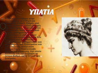 ΤΠΑΣΙΑ
 Η Τπατύα γεννόθηκε ςτην
Αλεξϊνδρεια το 370μ.Φ και
πϋθανε το 416μ.Φ. Τπόρξε απϐ
τισ πιο εξιδανικευμϋνεσ μορφϋσ
τησ επιςτόμησ. . Ήταν κϐρη του
Θϋωνα, ενϐσ πολϑ ςημαντικοϑ
λογύου, μαθηματικοϑ και
αςτρονϐμου ο οπούοσ ϋκανε
εξαιρετικϊ ςχϐλια ςτα ϋργα δϑο
παλαιοτϋρων ςπουδαύων
αλεξανδρινών μαθηματικών και
φιλοςϐφων, του Πτολεμαύου και
του Ευκλεύδη. Δύπλα ςτον
πατϋρα τησ η Τπατύα ϋλαβε
εξαιρετικό μϐρφωςη, την οπούα
ανϋπτυξε και καλλιϋργηςε ςε
τϋτοιο βαθμϐ, ώςτε τελικϊ τον
ξεπϋραςε.
 