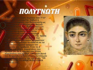 ΠΟΛΤΓΝΩΣΗ
 Η Πολϑγνωτη ϋζηςε περύπου τον 7ο-6ο
αιώνα πΦ. Ο ιςτορικϐσ Λϐβων ο
Αργεύοσ αναφϋρει την Πολυγνώτη ωσ
ςϑντροφο και μαθότρια του Θαλοϑ.
Γνώςτρια κατϊ τον Βοόθιο πολλών
γεωμετρικών θεωρημϊτων, λϋγεται
πωσ και αυτό ςυντϋλεςε ςτην
απλοϑςτευςη των αριθμητικών
ςυμβϐλων με την ειςαγωγό τησ αρχόσ
τησ ακροφωνύασ, δηλαδό με την
ειςαγωγό αλφαβητικών γραμμϊτων
που αντιςτοιχοϑςαν το καθϋνα ςε το
καθϋνα ςτο αρχικϐ γρϊμμα του
ονϐματοσ του αριθμοϑ. Έτςι το Δ
αρχικϐ του ΔΕΚΑ, παριςτϊνει τον
αριθμϐ 10. Σο Φ, αρχικϐ του ΦΙΛΙΑ
παριςτϊνει τον αριθμϐ 1000 κοκ Κατϊ
τον Βιτροϑβιο η Πολυγνώτη διετϑπωςε
και απϋδειξε πρώτη την πρϐταςη ’’ΕΝ
ΚΤΚΛΩ Η ΕΝ ΣΩ ΗΜΙΚΤΚΛΙΩ ΓΩΝΙΑ
ΟΡΘΗ Ε΢ΣΙΝ’’.
 