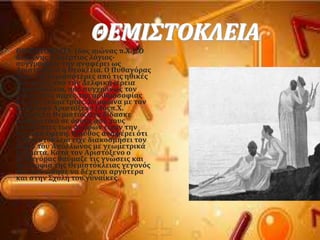 ΘΕΜΙ΢ΣΟΚΛΕΙΑ
 ΘΕΜΙ΢ΣΟΚΛΕΙΑ (6οσ αιώνασ π.Φ.). Ο
Διογϋνησ ο Λαϋρτιοσ λϐγιοσ-
ςυγγραφϋασ την αναφϋρει ωσ
Αριςτϐκλεια ό Θεϐκλεια. Ο Πυθαγϐρασ
πόρε τισ περιςςϐτερεσ απϐ τισ ηθικϋσ
του αρχϋσ απϐ την Δελφικό ιϋρεια
Θεμιςτϐκλεια, που ςυγχρϐνωσ τον
μϑηςε ςτισ αρχϋσ τησ αριθμοςοφύασ
και τησ γεωμετρύασ. ΢ϑμφωνα με τον
φιλϐςοφο Αριςτϐξενο (4οσπ.Φ.
αιώνασ) η Θεμιςτϐκλεια δύδαςκε
μαθηματικϊ ςε ϐςουσ απϐ τουσ
επιςκϋπτεσ των Δελφών εύχαν την
ςχετικό ϋφεςη. Ο μϑθοσ αναφϋρει ϐτι
η Θεμιςτϐκλεια εύχε διακοςμόςει τον
βωμϐ του Απϐλλωνοσ με γεωμετρικϊ
ςχόματα. Κατϊ τον Αριςτϐξενο ο
Πυθαγϐρασ θαϑμαζε τισ γνώςεισ και
την ςοφύα τησ Θεμιςτϐκλειασ γεγονϐσ
που τον ώθηςε να δϋχεται αργϐτερα
και ςτην ΢χολό του γυναύκεσ.
 