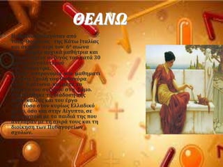 ΘΕΑΝΩ
 Η Θεανώ καταγϐταν απϐ
τουσ Θοϑριουσ τησ Κϊτω Ιταλύασ
και ϊκμαςε περύ τον 6ο αιώνα
π.Φ. Τπόρξε αρχικϊ μαθότρια και
ςτη ςυνϋχεια ςϑζυγϐσ του κατϊ 30
χρϐνια μεγαλϑτεροϑ
τησ, Πυθαγϐρα.
Δύδαξε αςτρονομύα και μαθηματι
κϊ ςτισ ΢χολό του Πυθαγϐρα
ςτον Κρϐτωνα και μετϊ το
θϊνατο του ςυζϑγου ςτη ΢ϊμο.
Επιμελόθηκε τη διϊδοςη τησ
διδαςκαλύασ και του ϋργο
του, τϐςο ςτον κυρύωσ Ελλαδικϐ
χώρο, ϐςο και ςτην Αύγυπτο, ςε
ςυνεργαςύα με τα παιδιϊ τησ που
ανϋλαβαν με τη ςειρϊ τουσ και τη
διούκηςη των Πυθαγορεύων
ςχολών.
 