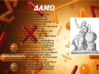 ΔΑΜΩ
 Δαμώ (6οσ π.X. αιώνασ): Θυγατϋρα του
Πυθαγϐρα και τησ Θεανώσ δύδαξε τα
πυθαγϐρεια δϐγματα ςτην ΢χολό του
Κρϐτωνοσ. Μετϊ την διϊλυςη τησ ΢χολόσ, η
Δαμώ, ςτην οπούα ο Πυθαγϐρασ εύχε
εμπιςτευτεύ τα γραπτϊ του ϋργα, με την ρητό
εντολό να μην τα ανακοινώςει ςε
αμϑητουσ, κατϋφυγε ςτην Αθόνα. Για ϋνα
μεγϊλο χρονικϐ διϊςτημα τόρηςε την
παραγγελύα του πατϋρα τησ. Αργϐτερα ϐμωσ
δημοςύευςε μϐνο την γεωμετρικό
διδαςκαλύα του Πυθαγϐρα, με την βοόθεια
του Υιλολϊου και του Θυμαρύδα. Η ϋκδοςη
αυτό, που εύχε (ςϑμφωνα με τον Ιϊμβλιχο)
τον τύτλο 'Η ΠΡΟ΢ΠΤΘΑΓΟΡΟΤ Ι΢ΣΟΡΙΑ'.
Ήταν μύα γεωμετρύα ανωτϋρου επιπϋδου.
Κατϊ τον Γϋμινο, η καταςκευό του κανονικοϑ
τετραϋδρου και η καταςκευό του κϑβου
οφεύλονται ςτην Δαμώ. Η Δαμώ παντρεϑτηκε
ςτην Αθόνα κϊποιον πυθαγϐρειο και
απϋκτηςε μύα κϐρη την Βιτϊλη. Ο Διογϋνησ ο
Λαϋρτιοσ αποδύδει την θεώρηςι : "ΣΩΝ
΢ΦΗΜΑΣΩΝ ΣΟ ΚΑΛΛΙ΢ΣΟΝ ΢ΥΑΙΡΑΝ ΕΙΝΑΙ
ΣΩΝ ΢ΣΕΡΕΩΝ, ΣΩΝ Δ' ΕΠΙΠΕΔΩΝ ΚΤΚΛΟΝ'
 