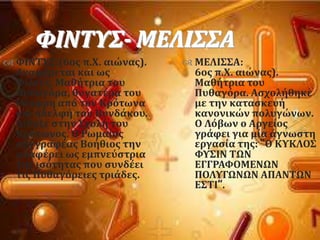 ΥΙΝΣΤ΢- ΜΕΛΙ΢΢Α
 ΥΙΝΣΤ΢:(6οσ π.Φ. αιώνασ).
Αναφϋρεται και ωσ
Υύλτυσ. Μαθότρια του
Πυθαγϐρα, θυγατϋρα του
Θϋοφρη απϐ τον Κρϐτωνα
και αδελφό του Βυνδϊκου.
Δύδαξε ςτην ΢χολό του
Κρϐτωνοσ. Ο Ρωμαύοσ
ςυγγραφϋασ Βοόθιοσ την
αναφϋρει ωσ εμπνεϑςτρια
τησ ιςϐτητασ που ςυνδϋει
τισ Πυθαγϐρειεσ τριϊδεσ.
 ΜΕΛΙ΢΢Α:
6οσ π.Φ. αιώνασ).
Μαθότρια του
Πυθαγϐρα. Αςχολόθηκε
με την καταςκευό
κανονικών πολυγώνων.
Ο Λϐβων ο Αργεύοσ
γρϊφει για μύα ϊγνωςτη
εργαςύα τησ: “Ο ΚΤΚΛΟ΢
ΥΤ΢ΙΝ ΣΩΝ
ΕΓΓΡΑΥΟΜΕΝΩΝ
ΠΟΛΤΓΩΝΩΝ ΑΠΑΝΣΩΝ
Ε΢ΣΙ”.
 