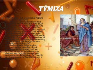 ΣΤΜΙΦΑ
 ΣΤΜΙΦΑ (6οσ π.Φ. αιώνασ).Η Συμύχα
γυναύκα του Κρότωνα
του Μυλλύου όταν ΢παρτιϊτιςςα,
γεννημϋνη ςτον Κρότωνα. Από πολύ
νωρύσ ϋγινε μϋλοσ τησ Πυθαγόρειασ
κοινότητοσ . Αναφϋρεται από τον
Ιϊμβλιχο ϋνα ςύγγραμμϊ τησ ςχετικϊ
με τουσ φύλουσ αριθμούσ(*6). Μετϊ
την καταςτροφό τησ ςχολόσ από
τουσ δημοκρατικούσ του Κρότωνοσ η
Συμύχα κατϋφυγε ςτισ ΢υρακούςεσ. Ο
τύραννοσ των ΢υρακουςών Διονύςιοσ
απαύτηςε από την Συμύχα να του
αποκαλύψει τα μυςτικϊ
τησ Πυθαγόρειασ διδαςκαλύασ
ϋναντι μεγϊλησ αμοιβόσ. Αυτό
αρνόθηκε κατηγορηματικϊ και
μϊλιςτα ϋκοψε με τα δόντια την
γλώςςα τησ και την ϋφτυςε ςτο
πρόςωπο του Διονυςύου. Σο γεγονόσ
αυτό αναφϋρουν ο Ιππόβοτοσ και ο
Νεϊνθησ
 