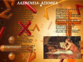 ΛΑ΢ΘΕΝΕΙΑ- ΑΞΙΟΘΕΑ
 ΛΑ΢ΘΕΝΕΙΑ (4οσ π.Φ.
αιώνασ). Η Λαςθενύα απϐ την
Αρκαδύα εύχε μελετόςει τα ϋργα
του Πλϊτωνοσ και όλθε ςτην
Ακαδημύα (του Πλϊτωνοσ) για
να ςπουδϊςει μαθηματικϊ και
φιλοςοφύα. Μετϊ τον θϊνατο
του Πλϊτωνοσ ςυνϋχιςε
τισ ςπουδϋσ τησ κοντϊ ςτον
ανεψιϐ του ΢πεϑςιππο.
Αργϐτερα ϋγινε και αυτό
φιλϐςοφοσ και ςϑντροφοσ του
΢πευςύππου. ΢ϑμφωνα με
τον Αριςτοφϊνη τον
Περιπατητικϐ ςτην Λαςθϋνεια
οφεύλεται και ο επϐμενοσ
οριςμϐσ τησ ςφαύρασ: ΢ΥΑΙΡΑ
Ε΢ΣΙΝ ΢ΦΗΜΑ ΢ΣΕΡΕΟΝ ΤΠΟ
ΜΙΑ΢ ΕΠΙΥΑΝΕΙΑ΢
ΠΕΡΙΕΦΟΜΕΝΟΝ, ΠΡΟ΢ ΗΝ, ΑΥ Ε
ΝΟ΢ ΢ΗΜΕΙΟΤΣΩΝ ΕΝΣΟ΢ ΣΟΤ
΢ΦΗΜΑΣΟ΢ ΚΕΙΜΕΝΩΝ, ΠΑ΢ΑΙ ΑΙ
ΠΡΟ΢ΠΙΠΣΟΤ΢ΑΙ ΕΤΘΕΙΑΙ Ι΢ΑΙ
ΑΛΛΗΛΑΙ΢ ΕΙ΢ΙΝ.
 ΑΞΙΟΘΕΑ (4οσ π.Φ. αιώνασ).
Μαθότρια και
αυτό, ϐπωσ και η
Λαςθϋνεια, τησ ακαδημύασ
του Πλϊτωνοσ. Ήλθε ςτην
Αθόνα απϐ την
Πελοποννηςιακό πϐλη
Υλιοϑντα. Έδειξε ιδιαύτερο
ενδιαφϋρον για τα
μαθηματικϊ και την
φυςικό φιλοςοφύα.
Αργϐτερα δύδαξε
τισ επιςτόμεσ αυτϋσ ςτην
Κϐρινθο και την Αθόνα..
 