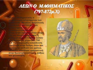 ΛΕΩΝ Ο ΜΑΘΗΜΑΣΙΚΟ΢
(797-872κ.Υ)
 Λϋων ο Μαθηματικϐσ: ο
μεγαλϑτεροσ επιςτόμονασ του
Βυζαντύου . Mεγϊλοσ Βυζαντινϐσ
λϐγιοσ και «πρϑτανησ» του
διδακτηρύου τησ
Κωνςταντινουπϐλεωσ
Λϋων, όταν γνωςτϐσ ςτην εποχό
του ωσ Λϋων ο φιλϐςοφοσ ό
μαθηματικϐσ. Γεννόθηκε κϊπου
ςτη Θεςςαλύα, γϑρω ςτο 790
μ.Φ. Ση ςτοιχειώδη εκπαύδευςη
την ϋλαβε ςτην Άνδρο, ϐπου και
πϋραςε τα παιδικϊ του χρϐνια.
Κατϐπιν, ςποϑδαςε γραμματικό
ςτην Κωνςταντινοϑπολη, καθώσ
και φιλοςοφύα.
 