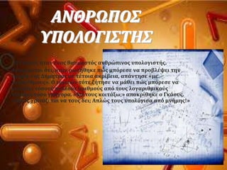 ΑΝΘΡΩΠΟ΢
ΤΠΟΛΟΓΙ΢ΣΗ΢
Ο Γκϊουσ όταν ϋνασ θαυμαςτϐσ ανθρώπινοσ υπολογιςτόσ.
Αναφϋρεται ϐτι, ϐταν ρωτόθηκε πώσ μπϐρεςε να προβλϋψει την
τροχιϊ τησ Δόμητρασ με τϋτοια ακρύβεια, απϊντηςε «με
λογαρύθμουσ». Ο ερωτών τϐτε ζότηςε να μϊθει πώσ μπϐρεςε να
κοιτϊξει τϐςουσ πολλοϑσ αριθμοϑσ απϐ τουσ λογαριθμικοϑσ
πύνακεσ τϐςο γρόγορα. «Να τουσ κοιτϊξω;» αποκρύθηκε ο Γκϊουσ.
«Ποιοσ χρειϊζεται να τουσ δει; Απλώσ τουσ υπολϐγιςα απϐ μνόμησ!»
 