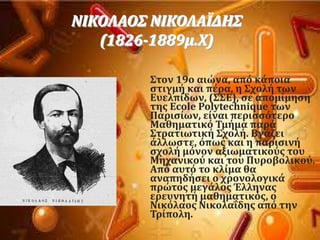 
ΝΙΚΟΛΑΟ΢ ΝΙΚΟΛΑΪΔΗ΢
(1826-1889μ.Φ)
΢τον 19ο αιώνα, απϐ κϊποια
ςτιγμό και πϋρα, η ΢χολό των
Ευελπύδων, (΢΢Ε), ςε απομύμηςη
τησ Ecole Polytechnique των
Παριςύων, εύναι περιςςϐτερο
Μαθηματικϐ Σμόμα παρϊ
΢τρατιωτικό ΢χολό. Βγϊζει
ϊλλωςτε, ϐπωσ και η παριςινό
ςχολό μϐνον αξιωματικοϑσ του
Μηχανικοϑ και του Πυροβολικοϑ.
Απϐ αυτϐ το κλύμα θα
αναπηδόςει ο χρονολογικϊ
πρώτοσ μεγϊλοσ Έλληνασ
ερευνητό μαθηματικϐσ, o
Νικϐλαοσ ΝικολαϏδησ απϐ την
Σρύπολη.
 
