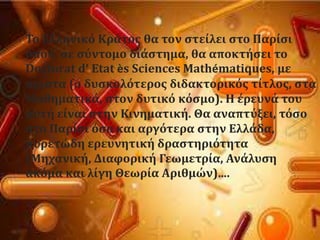 Σο Ελληνικϐ Κρϊτοσ θα τον ςτεύλει ςτο Παρύςι
ϐπου, ςε ςϑντομο διϊςτημα, θα αποκτόςει το
Doctorat d’ Etat ès Sciences Mathématiques, με
ϊριςτα (ο δυςκολϐτεροσ διδακτορικϐσ τύτλοσ, ςτα
Μαθηματικϊ, ςτον δυτικϐ κϐςμο). Η ϋρευνϊ του
αυτό εύναι ςτην Κινηματικό. Θα αναπτϑξει, τϐςο
ςτο Παρύςι ϐςο και αργϐτερα ςτην Ελλϊδα,
πυρετώδη ερευνητικό δραςτηριϐτητα
(Μηχανικό, Διαφορικό Γεωμετρύα, Ανϊλυςη
ακϐμα και λύγη Θεωρύα Αριθμών)….
 