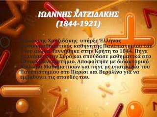 
ΙΩΑΝΝΗ΢ ΦΑΣΖΙΔΑΚΗ΢
(1844-1921)
Ο Ιωϊννησ Φατζιδϊκησ υπόρξε Έλληνασ
φυςικομαθηματικϐσ καθηγητόσ Πανεπιςτημύου του
19ου αιώνα. Γεννόθηκε ςτην Κρότη το 1844. Πόγε
γυμνϊςιο ςτην ΢ϑρο και ςποϑδαςε μαθηματικϊ ςτο
Εθνικϐ Πανεπιςτόμιο. Αποφούτηςε με διδακτορικϐ
δύπλωμα Μαθηματικών και πόγε με υποτροφύα του
Πανεπιςτημύου ςτο Παρύςι και Βερολύνο για να
εμβαθϑνει τισ ςπουδϋσ του.
 