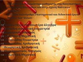 Επϋςτρεψε και διορύςτηκε καθηγητόσ ςτο Πανεπιςτόμιο,
ςτην ΢χολό Ευελπύδων και ςτην ΢χολό Ναυτικών
Δοκύμων.
Εξϋδωςε πολυϊριθμο επιςτημονικϐ και διδακτικϐ ϋργο.
Μεταξϑ των ϊλλων:
Ειςαγωγό εισ την ανωτϋρα ϊλγεβρα
Επύπεδοσ αναλυτικό γεωμετρύα
Διαφορικϐσ λογιςμϐσ
Θεωρητικό Μηχανικό
΢τοιχειώδησ Γεωμετρύα
΢τοιχειώδησ Αριθμητικό
Θεωρητικό Αριθμητικό
Ολοκληρωτικϐσ Λογιςμϐσ
Θεωρητικό Μηχανικό
 