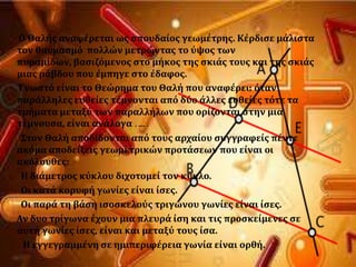 Ο Θαλόσ αναφϋρεται ωσ ςπουδαύοσ γεωμϋτρησ. Κϋρδιςε μϊλιςτα
τον θαυμαςμϐ πολλών μετρώντασ το ϑψοσ των
πυραμύδων, βαςιζϐμενοσ ςτο μόκοσ τησ ςκιϊσ τουσ και τησ ςκιϊσ
μιασ ρϊβδου που ϋμπηγε ςτο ϋδαφοσ.
Γνωςτϐ εύναι το Θεώρημα του Θαλό που αναφϋρει: ϐταν
παρϊλληλεσ ευθεύεσ τϋμνονται απϐ δϑο ϊλλεσ ευθεύεσ τϐτε τα
τμόματα μεταξϑ των παραλλόλων που ορύζονται ςτην μια
τϋμνουςα, εύναι ανϊλογα ……
΢τον Θαλό αποδύδονται απϐ τουσ αρχαύου ςυγγραφεύσ πϋντε
ακϐμα αποδεύξεισ γεωμετρικών προτϊςεων που εύναι οι
ακϐλουθεσ:
Η διϊμετροσ κϑκλου διχοτομεύ τον κϑκλο.
Οι κατϊ κορυφό γωνύεσ εύναι ύςεσ.
Οι παρϊ τη βϊςη ιςοςκελοϑσ τριγώνου γωνύεσ εύναι ύςεσ.
Αν δυο τρύγωνα ϋχουν μια πλευρϊ ύςη και τισ προςκεύμενεσ ςε
αυτό γωνύεσ ύςεσ, εύναι και μεταξϑ τουσ ύςα.
Η εγγεγραμμϋνη ςε ημιπεριφϋρεια γωνύα εύναι ορθό.
 