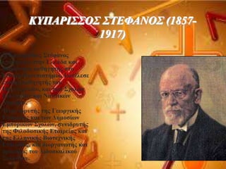 
ΚΤΠΑΡΙ΢΢Ο΢ ΢ΣΕΦΑΝΟ΢ (1857-
1917)
Ο Κππάξηζζνο ΢ηέθαλνο
επέζηξεςε ζηελ Διιάδα θαη
δηνξίζηεθε θαζεγεηήο ζην
Δζληθό Παλεπηζηήκην. Γηεηέιεζε
επίζεο θαζεγεηήο ηνπ
Πνιπηερλείνπ, θαη ησλ ΢ρνιώλ
Δπειπίδσλ θαη Ναπηηθώλ
Γνθίκσλ.
Ήηαλ ηδξπηήο ηεο Γεσξγηθήο
Δηαηξείαο θαη ησλ Γεκνζίσλ
Δκπνξηθώλ ΢ρνιώλ, ζπληδξπηήο
ηεο Φηινδαζηθήο Δηαηξείαο θαη
ηεο Διιεληθήο Βηνηερληθήο
Δηαηξείαο, θαη δηνξγαλσηήο θαη
πξόεδξνο ηνπ Γηδαζθαιηθνύ
΢πιιόγνπ.
 