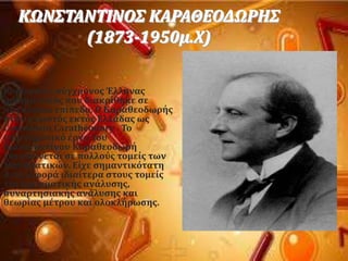 ΚΩΝ΢ΣΑΝΣΙΝΟ΢ ΚΑΡΑΘΕΟΔΩΡΗ΢
(1873-1950μ.Φ)
Κορυφαύοσ ςϑγχρονοσ Έλληνασ
μαθηματικϐσ που διακρύθηκε ςε
παγκϐςμιο επύπεδο. Ο Καραθεοδωρόσ
όταν γνωςτϐσ εκτϐσ Ελλϊδασ ωσ
Constantin Carathéodory . Σο
επιςτημονικϐ ϋργο του
Κωνςταντύνου Καραθεοδωρό
επεκτεύνεται ςε πολλοϑσ τομεύσ των
Μαθηματικών. Εύχε ςημαντικϐτατη
ςυνειςφορϊ ιδιαύτερα ςτουσ τομεύσ
τησ πραγματικόσ ανϊλυςησ,
ςυναρτηςιακόσ ανϊλυςησ και
θεωρύασ μϋτρου και ολοκλόρωςησ.
 