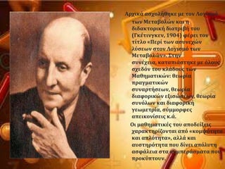 Αρχικϊ αςχολόθηκε με τον Λογιςμϐ
των Μεταβολών και η
διδακτορικό διατριβό του
(Γκϋτινγκεν, 1904) φϋρει τον
τύτλο «Περύ των αςυνεχών
λϑςεων ςτον Λογιςμϐ των
Μεταβολών». ΢την
ςυνϋχεια, καταπιϊςτηκε με ϐλουσ
ςχεδϐν του κλϊδουσ των
Μαθηματικών: θεωρύα
πραγματικών
ςυναρτόςεων, θεωρύα
διαφορικών εξιςώςεων, θεωρύα
ςυνϐλων και διαφορικό
γεωμετρύα, ςϑμμορφεσ
απεικονύςεισ κ.ϊ.
Οι μαθηματικϋσ του αποδεύξεισ
χαρακτηρύζονται απϐ «κομψϐτητα
και απλϐτητα», αλλϊ και
αυςτηρϐτητα που δύνει απϐλυτη
αςφϊλεια ςτα ςυμπερϊςματα που
προκϑπτουν.
 