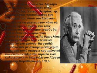 Με την ςυμβολό του ςτον Λογιςμϐ
των Μεταβολών βοόθηςε ςτην
ανϊπτυξη τησ Γενικόσ Θεωρύασ τησ
΢χετικϐτητασ προκαλώντασ τον
θαυμαςμϐ του ύδιου του Αώνςτϊιν:
«Αν θϋλετε να μπεύτε ςτον κϐπο να
μου εξηγόςετε ακϐμα και τουσ
κανονικοϑσ μεταςχηματιςμοϑσ θα
βρεύτε ϋναν ευγνώμονα και
ευςυνεύδητο ακροατό. Αν ϐμωσ λϑςετε
και το πρϐβλημα των κλειςτών
γραμμών του χρϐνου, θα ςταθώ
μπροςτϊ ςασ με ςταυρωμϋνα χϋρια.
Πύςω απϐ αυτϐ υπϊρχει κρυμμϋνο κϊτι
που εύναι αντϊξιο του ιδρώτα των
καλυτϋρων.» — Επιςτολό του Αώνςτϊιν
προσ τον Καραθεοδωρό, 1916
 