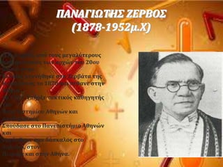 
ΠΑΝΑΓΙΩΣΗ΢ ΖΕΡΒΟ΢
(1878-1952μ.Φ)
Ο Π. Ζερβϐσ, απϐ τουσ μεγαλϑτερουσ
μαθηματικοϑσ των αρχών του 20ου
αιώνα ςτην
Ελλϊδα, γεννόθηκε ςτα Ζερβϊτα τησ
Κεφαλονιϊσ το 1878 και πϋθανε ςτην
Αθόνα
το 1952. Τπόρξε τακτικϐσ καθηγητόσ
του
Πανεπιςτημύου Αθηνών και
ακαδημαώκϐσ.
΢ποϑδαςε ςτο Πανεπιςτόμιο Αθηνών
και
εργϊςθηκε ςαν δϊςκαλοσ ςτο
Ληξοϑρι, ςτον
Πειραιϊ και ςτην Αθόνα.
 
