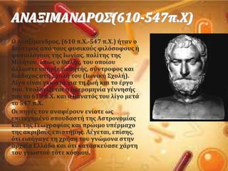 ΑΝΑΞΙΜΑΝΔΡΟ΢(610-547π.Φ)
 Ο Αναξύμανδροσ, (610 π.Φ.-547 π.Φ.) όταν ο
δεϑτεροσ απϐ τουσ φυςικοϑσ φιλϐςοφουσ ό
φυςιολϐγουσ τησ Ιωνύασ, πολύτησ τησ
Μιλότου, ϐπωσ ο Θαλόσ, του οπούου
ϊλλωςτε υπόρξε μαθητόσ, ςϑντροφοσ και
διϊδοχοσ ςτη ΢χολό του (Ιωνικό ΢χολό).
Λύγα εύναι γνωςτϊ για τη ζωό και το ϋργο
του. Τπολογύζεται η ημερομηνύα γϋννηςόσ
του το 610 π.Φ. και ο θϊνατϐσ του λύγο μετϊ
το 547 π.Φ.
 Οι πηγϋσ τον αναφϋρουν ενύοτε ωσ
επιτυχημϋνο ςπουδαςτό τησ Αςτρονομύασ
και τησ Γεωγραφύασ και πρώιμο υπϋρμαχο
τησ ακριβοϑσ επιςτόμησ. Λϋγεται, επύςησ,
ϐτι ειςόγαγε τη χρόςη του γνώμονα ςτην
αρχαύα Ελλϊδα και ϐτι καταςκεϑαςε χϊρτη
του γνωςτοϑ τϐτε κϐςμου.
 