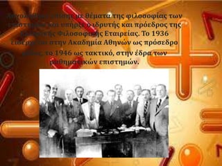 Αςχολόθηκε επύςησ με θϋματα τησ φιλοςοφύασ των
επιςτημών και υπόρξε ο ιδρυτόσ και πρϐεδροσ τησ
Ελληνικόσ Υιλοςοφικόσ Εταιρεύασ. Σο 1936
ειςϋρχεται ςτην Ακαδημύα Αθηνών ωσ πρϐςεδρο
μϋλοσ, το 1946 ωσ τακτικϐ, ςτην ϋδρα των
μαθηματικών επιςτημών.
 