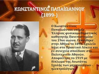 
ΚΩΝ΢ΣΑΝΣΙΝΟ΢ ΠΑΠΑΪΩΑΝΝΟΤ
(1899-)
Ο Κωνςταντύνοσ
Παπαώωϊννου υπόρξε
Έλληνασ φυςικομαθηματικϐσ
καθηγητόσ Πανεπιςτημύου
του 19ου αιώνα. Γεννόθηκε
ςτην Αθόνα το 1899. ΢χολεύο
πόγε ςτο Πρακτικϐ Λϑκειο και
εν ςυνεχεύα ςποϑδαςε ςτο
Πολυτεχνεύο Αθηνών.
Αποφούτηςε το 1919 με
δύπλωμα τησ Ανωτϊτησ
΢χολόσ των μηχανολϐγων -
ηλεκτρολϐγων.
 