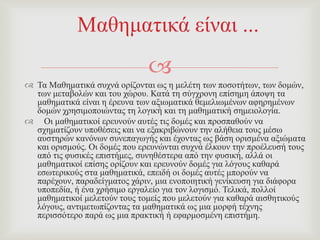 
 Σα Μαζεκαηηθά ζπρλά νξίδνληαη σο ε κειέηε ησλ πνζνηήησλ, ησλ δνκώλ,
ησλ κεηαβνιώλ θαη ηνπ ρώξνπ. Καηά ηε ζύγρξνλε επίζεκε άπνςε ηα
καζεκαηηθά είλαη ε έξεπλα ησλ αμησκαηηθά ζεκειησκέλσλ αθεξεκέλσλ
δνκώλ ρξεζηκνπνηώληαο ηε ινγηθή θαη ηε καζεκαηηθή ζεκεηνινγία.
 Οη καζεκαηηθνί εξεπλνύλ απηέο ηηο δνκέο θαη πξνζπαζνύλ λα
ζρεκαηίδνπλ ππνζέζεηο θαη λα εμαθξηβώλνπλ ηελ αιήζεηα ηνπο κέζσ
απζηεξώλ θαλόλσλ ζπλεπαγσγήο θαη έρνληαο σο βάζε νξηζκέλα αμηώκαηα
θαη νξηζκνύο. Οη δνκέο πνπ εξεπλώληαη ζπρλά έιθνπλ ηελ πξνέιεπζή ηνπο
από ηηο θπζηθέο επηζηήκεο, ζπλεζέζηεξα από ηελ θπζηθή, αιιά νη
καζεκαηηθνί επίζεο νξίδνπλ θαη εξεπλνύλ δνκέο γηα ιόγνπο θαζαξά
εζσηεξηθνύο ζηα καζεκαηηθά, επεηδή νη δνκέο απηέο κπνξνύλ λα
παξέρνπλ, παξαδείγκαηνο ράξηλ, κηα ελνπνηεηηθή γελίθεπζε γηα δηάθνξα
ππνπεδία, ή έλα ρξήζηκν εξγαιείν γηα ηνλ ινγηζκό. Σειηθά, πνιινί
καζεκαηηθνί κειεηνύλ ηνπο ηνκείο πνπ κειεηνύλ γηα θαζαξά αηζζεηηθνύο
ιόγνπο, αληηκεησπίδνληαο ηα καζεκαηηθά σο κηα κνξθή ηέρλεο
πεξηζζόηεξν παξά σο κηα πξαθηηθή ή εθαξκνζκέλε επηζηήκε.
Μαζεκαηηθά είλαη ...
 