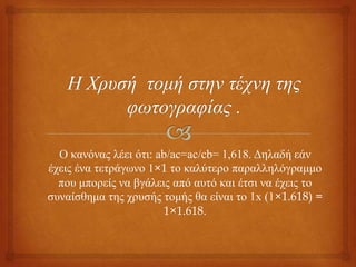 Ο θαλόλαο ιέεη όηη: ab/ac=ac/cb= 1,618. Γειαδή εάλ
έρεηο έλα ηεηξάγσλν 1×1 ην θαιύηεξν παξαιιειόγξακκν
πνπ κπνξείο λα βγάιεηο από απηό θαη έηζη λα έρεηο ην
ζπλαίζζεκα ηεο ρξπζήο ηνκήο ζα είλαη ην 1x (1×1.618) =
1×1.618.
 