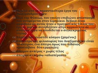  Μερικϊ απϐ τα ςημαντικϐτερα ϋργα του
Αναξύμανδρου όταν:
 Περύ τησ Υϑςεωσ, του οπούου επιβιώνει απϐςπαςμα
που αναφϋρεται ςτον ΢ιμπλύκιο. Βϋβαια εύναι
αμφύβολο αν αυτϐσ όταν ο πραγματικϐσ τύτλοσ του
ϋργου, μια και ςυνηθιζϐταν ςτην αρχαιϐτητα ςε
ανϊλογα ϋργα να αποδύδεται ο ςυγκεκριμϋνοσ
τύτλοσ.
 Φϊρτησ του γνωςτοϑ κϐςμου (χαμϋνοσ)
 Επύκεντρο τησ φιλοςοφύασ του Αναξύμανδρου εύναι
το ϊπειρον, ϋνα ϊπειρο ϐμωσ που πιθανώσ
προςλϊβανε δϑο ερμηνεύεσ:
 ϊπειρον α+πϋρασ = χωρύσ τϋλοσ
 ϊπειρον α+περϊω =αδιαπϋραςτο
 