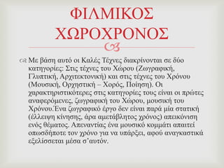 
 Με βάζε απηό νη Καιέο Σέρλεο δηαθξίλνληαη ζε δύν
θαηεγνξίεο: ΢ηηο ηέρλεο ηνπ Υώξνπ (Εσγξαθηθή,
Γιππηηθή, Αξρηηεθηνληθή) θαη ζηηο ηέρλεο ηνπ Υξόλνπ
(Μνπζηθή, Οξρεζηηθή – Υνξόο, Πνίεζε). Οη
ραξαθηεξηζηηθόηεξεο ζηηο θαηεγνξίεο ηνπο είλαη νη πξώηεο
αλαθεξόκελεο, δσγξαθηθή ηνπ Υώξνπ, κνπζηθή ηνπ
Υξόλνπ.Έλα δσγξαθηθό έξγν δελ είλαη παξά κία ζηαηηθή
(έιιεηςε θίλεζεο, άξα ακεηάβιεηνο ρξόλνο) απεηθόληζε
ελόο ζέκαηνο. Απελαληίαο έλα κνπζηθό θνκκάηη απαηηεί
νπσζδήπνηε ηνλ ρξόλν γηα λα ππάξμεη, αθνύ αλαγθαζηηθά
εμειίζζεηαη κέζα ζ’απηόλ.
ΦΗΛΜΗΚΟ΢
ΥΧΡΟΥΡΟΝΟ΢
 