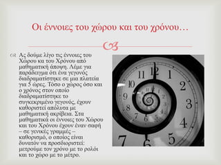 
Οη έλλνηεο ηνπ ρώξνπ θαη ηνπ ρξόλνπ…
 Αο δνύκε ιίγν ηηο έλλνηεο ηνπ
Υώξνπ θα ηνπ Υξόλνπ από
καζεκαηηθή άπνςε. Λέκε γηα
παξάδεηγκα όηη έλα γεγνλόο
δηαδξακαηίζηεθε ζε κηα πιαηεία
γηα 5 ώξεο. Σόζν ν ρώξνο όζν θαη
ν ρξόλνο ζηνλ νπνίν
δηαδξακαηίζηεθε ην
ζπγθεθξηκέλν γεγνλόο, έρνπλ
θαζνξηζηεί απόιπηα κε
καζεκαηηθή αθξίβεηα. ΢ηα
καζεκαηηθά νη έλλνηεο ηνπ Υώξνπ
θαη ηνπ Υξόλνπ έρνπλ έλαλ ζαθή
– ζε γεληθέο γξακκέο –
θαζνξηζκό, ν νπνίνο είλαη
δπλαηόλ λα πξνζδηνξηζηεί:
κεηξνύκε ηνλ ρξόλν κε ην ξνιόη
θαη ην ρώξν κε ην κέηξν.
 