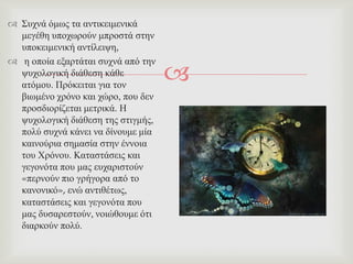 
 ΢πρλά όκσο ηα αληηθεηκεληθά
κεγέζε ππνρσξνύλ κπξνζηά ζηελ
ππνθεηκεληθή αληίιεηςε,
 ε νπνία εμαξηάηαη ζπρλά από ηελ
ςπρνινγηθή δηάζεζε θάζε
αηόκνπ. Πξόθεηηαη γηα ηνλ
βησκέλν ρξόλν θαη ρώξν, πνπ δελ
πξνζδηνξίδεηαη κεηξηθά. Ζ
ςπρνινγηθή δηάζεζε ηεο ζηηγκήο,
πνιύ ζπρλά θάλεη λα δίλνπκε κία
θαηλνύξηα ζεκαζία ζηελ έλλνηα
ηνπ Υξόλνπ. Καηαζηάζεηο θαη
γεγνλόηα πνπ καο επραξηζηνύλ
«πεξλνύλ πην γξήγνξα από ην
θαλνληθό», ελώ αληηζέησο,
θαηαζηάζεηο θαη γεγνλόηα πνπ
καο δπζαξεζηνύλ, λνηώζνπκε όηη
δηαξθνύλ πνιύ.
 