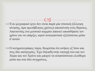  Έλα δσγξαθηθό έξγν δελ είλαη παξά κία ζηαηηθή (έιιεηςε
θίλεζεο, άξα ακεηάβιεηνο ρξόλνο) απεηθόληζε ελόο ζέκαηνο.
Απελαληίαο έλα κνπζηθό θνκκάηη απαηηεί νπσζδήπνηε ηνλ
ρξόλν γηα λα ππάξμεη, αθνύ αλαγθαζηηθά εμειίζζεηαη κέζα
ζ’απηόλ.
 Ο θηλεκαηνγξάθνο ηώξα, ζεσξείηαη όηη αλήθεη εμ’ίζνπ θαη
ζηηο δύν θαηεγνξίεο. Έρεη δειαδή ζηελ θαηνρή ηνπ θαη ηνλ
Υώξν θαη ηνλ Υξόλν θαη κπνξεί λα αλαπηύζζεηαη ειεύζεξα
κέζα θαη ζηα δύν ζπγρξόλσο.
 