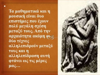 
Σα καζεκαηηθά θαη ε
κνπζηθή είλαη δπν
επηζηήκεο πνπ έρνπλ
πνιύ κεγάιε ζρέζε
κεηαμύ ηνπο. Από ηελ
αξραηόηεηα αθόκε νη
δύν ηέρλεο
αιιειεπηδξνύλ κεηαμύ
ηνπο θαη ε
αιιειεπίδξαζε απηή
θηάλεη σο ηηο κέξεο
καο…
 