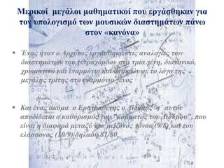  Έλαο ήηαλ ν Αξρύηαο εξγάζζεθε ζηηο αλαινγίεο ησλ
δηαζηεκάησλ ηνπ ηεηξαρόξδνπ ζηα ηξία γέλε, δηαηνληθό,
ρξσκαηηθό θαη ελαξκόλην θαη αλαθάιπςε ην ιόγν ηεο
κεγάιεο ηξίηεο ζην ελαξκόλην γέλνο
Μεξηθνί κεγάινη καζεκαηηθνί πνπ εξγάζζεθαλ γηα
ηνλ ππνινγηζκό ησλ κνπζηθώλ δηαζηεκάησλ πάλσ
ζηνλ «θαλόλα»
 Καη έλαο αθόκα ν Εξαηνζζέλεο ν Δίδπκνο ζ΄ απηόλ
απνδίδεηαη ν θαζνξηζκόο ηνπ "θόκκαηνο ηνπ Δηδύκνπ", πνπ
είλαη ε δηαθνξά κεηαμύ ηνπ κείδνλνο ηόλνπ (9/8) θαη ηνπ
ειάζζνλνο (10/9) δειαδή 81/80.
 