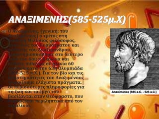 ΑΝΑΞΙΜΕΝΗ΢(585-525μ.Φ)
 Ο Αναξιμϋνησ, (γενικό: του
Αναξιμϋνουσ) ο τρύτοσ ςτη
διαδοχό Μιλόςιοσ φιλϐςοφοσ,
όταν γιοσ του Ευρϑςτρατου και
μαθητόσ του Αναξύμανδρου.
Δραςτηριοποιόθηκε ςτο δεϑτερο
μιςϐ του 6ου π.Φ αιώνα και
πϋθανε πιθανώσ ςε ηλικύα 60
χρονών κατϊ την 63η Ολυμπιϊδα
(528-525 π.Φ.). Για τον βύο και τισ
δραςτηριϐτητεσ του Αναξιμϋνoυσ
γνωρύζουμε ελϊχιςτα πρϊγματα.
Οι περιςςϐτερεσ πληροφορύεσ για
τη ζωό και το ϋργο του
βαςύζονται ςτον Θεϐφραςτο, που
διαςώζεται περιληπτικϊ απϐ τον
΢ιμπλύκιο.
 