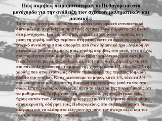 
 Σν γεγνλόο απηό κπνξνύκε λα πνύκε όηη ήηαλ αξθεηό εληππσζηαθό
δηόηη κόλν νη αθξηβείο καζεκαηηθέο ζρέζεηο έδηλαλ αξκνληθνύο ήρνπο
ζην κνλόρνξδν. Γηα παξάδεηγκα, έπξεπε λα ρσξίζνπλ αθξηβώο ζηε
κέζε ηε ρνξδή, θαη όρη πεξίπνπ ζηε κέζε, ώζηε λα έρνπλ ην επράξηζην
ςπρηθό ζπλαίζζεκα πνπ απνξξέεη από έλαλ αξκνληθό ήρν . Γειαδή Αλ
κεηώζνπκε ινηπόλ ην κήθνο κηαο ρνξδήο αθξηβώο ζην κηζό, ηόηε ν ήρνο
πνπ παξάγεηαη είλαη αθξηβώο κία νθηάβα πςειόηεξνο (κία νθηάβα
είλαη έλα λην, ξε, κη, θα, ζνι, ια, ζη, λην) - καο δίλεη, δειαδή, έλα λην
πην πάλσ. Αλ κεηώζνπκε ην κήθνο ηεο ρνξδήο θαηά 1/3, ηόηε ηα 2/3 ηεο
ρνξδήο πνπ απνκέλνπλ καο δίλνπλ ηε δηαθνξά ηεο πέκπηεο (δειαδή
από ην λην ζην ια). Κη αλ κεηώζνπκε ην κήθνο θαηά 1/4, ηόηε ηα 3/4
πνπ απνκέλνπλ καο δίλνπλ ηε δηαθνξά ηεο ηεηάξηεο (από ην λην ζην
ζνι). Ήηαλ μεθάζαξν, ινηπόλ, ζ’ απηό ην επίπεδν ηεο παξαηήξεζεο όηη
ηα καζεκαηηθά "θπβεξλνύλ" ηε κνπζηθή. Σν γεγνλόο όηη από ηνπο
ήρνπο απηώλ ησλ δηαθνξώλ δεκηνπξγείηαη έλα επράξηζην ζπλαίζζεκα
ζηνλ αθξναηή, νδήγεζε ηνπο Ππζαγνξείνπο ζην ζπκπέξαζκα όηη νη
αθέξαηνη θαη ηα θιάζκαηα ειέγρνπλ όρη κόλν ηνλ άςπρν αιιά θαη ηνλ
έκςπρν θόζκν κέζσ ηεο κνπζηθήο
Πώο αθξηβώο πεηξακαηίζηεθαλ νη Ππζαγόξεηνη ζην
κνλόρνξδν γηα ηελ αλάδεημε ησλ ζρέζεσλ καζεκαηηθώλ θαη
κνπζηθήο;
 
