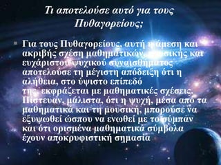  Γηα ηνπο Ππζαγνξείνπο, απηή ε άκεζε θαη
αθξηβήο ζρέζε καζεκαηηθώλ, κνπζηθήο θαη
επράξηζηνπ ςπρηθνύ ζπλαηζζήκαηνο
απνηεινύζε ηε κέγηζηε απόδεημε όηη ε
αιήζεηα, ζην ύςηζην επίπεδό
ηεο, εθθξάδεηαη κε καζεκαηηθέο ζρέζεηο.
Πίζηεπαλ, κάιηζηα, όηη ε ςπρή, κέζα από ηα
καζεκαηηθά θαη ηε κνπζηθή, κπνξνύζε λα
εμπςσζεί ώζπνπ λα ελσζεί κε ην ζύκπαλ
θαη όηη νξηζκέλα καζεκαηηθά ζύκβνια
έρνπλ απνθξπθηζηηθή ζεκαζία
Ση απνηεινύζε απηό γηα ηνπο
Ππζαγνξείνπο;
 