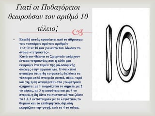  Δπεηδή απηόο πξνθύπηεη από ην άζξνηζκα
ησλ ηεζζάξσλ πξώησλ αξηζκώλ
1+2+3+4=10 θαη γηα απηό ηνπ έδσζαλ ην
όλνκα «ηεηξαθηύο» .
Καηά ηνλ Θέσλα ην ΢κπξλαίν ππάξρνπλ
έληεθα ηεηξαθηύεο πνπ ε θάζε κηα
εθθξάδεη έλα ηνκέα ηεο θηινζνθηθήο
ζθέςεο ζηελ αξραηόηεηα. Δλδεηθηηθά
αλαθέξσ όηη ε 4ε ηεηξαθηύο δειώλεη ηα
ηέζζεξα απιά ζηνηρεία θσηηά, αέξα, λεξό
θαη γε, ε 6ε αλαθέξεηαη ζηα γεσκεηξηθά
ζρήκαηα: κε 1 εθθξάδεηαη ην ζεκείν, κε 2
ην κήθνο, κε 3 ε επηθάλεηα θαη κε 4 ην
ζηεξεό, ε 8ε δίλεη ηα ζπζηαηηθά ηνπ δώνπ:
ηα 1,2,3 αληηζηνηρνύλ κε ην ινγηζηηθό, ην
ζπκηθό θαη ην επηζπκεηηθό, δειαδή
εθθξάδνπλ ηελ ςπρή, ελώ ην 4 ην ζώκα.
Γιατί οι Πυθαγόρειοι
θεωρούσαν τον αριθμό 10
τέλειο;
 