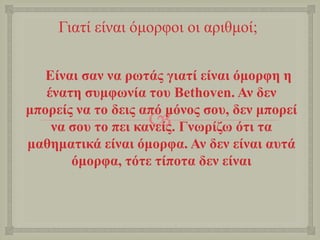 
Γηαηί είλαη όκνξθνη νη αξηζκνί;
Δίλαη ζαλ λα ξσηάο γηαηί είλαη όκνξθε ε
έλαηε ζπκθσλία ηνπ Bethoven. Αλ δελ
κπνξείο λα ην δεηο από κόλνο ζνπ, δελ κπνξεί
λα ζνπ ην πεη θαλείο. Γλσξίδσ όηη ηα
καζεκαηηθά είλαη όκνξθα. Αλ δελ είλαη απηά
όκνξθα, ηόηε ηίπνηα δελ είλαη
 