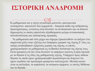 Σα καζεκαηηθά θαη ε ηέρλε γεληθόηεξα κνινλόηη, θαηλνκεληθά
ηνπιάρηζηνλ, απνηεινύλ δπν μερσξηζηά – δηαθξηηά πεδία ηεο αλζξώπηλεο
δξαζηεξηόηεηαο, εληνύηνηο είλαη δπλαηόλ λα ζπλδπαζηνύλ θαη λα δώζνπλ
δεκηνπξγίεο νη νπνίεο απνηεινύλ αμηνζαύκαζην κείγκα εληππσζηαθήο
πνιππινθόηεηαο θαη εθπιεθηηθήο νκνξθηάο.
Σα καζεκαηηθά από ηόηε κέρξη θαη ζήκεξα εμαθνινπζνύλ λα παίδνπλ έλα
ζεκαληηθό ξόιν ζηελ εμέιημε ησλ δηαθόξσλ κνξθώλ ηεο ηέρλεο ΢’ όιεο ηηο
επνρέο αλαδείρζεθαλ εμέρνπζεο κνξθέο ηεο ηέρλεο, νη νπνίεο
ρξεζηκνπνίεζαλ ηα καζεκαηηθά σο ην βαζηθό ζπζηαηηθό ηεο ηέρλεο ηνπο.
Δίλαη πξνθαλέο όηη δελ είλαη δπλαηόλ λα ππάξμνπλ θαλόλεο ή όξηα ζρεηηθά
κε ηα ζέκαηα ή ηηο ηδέεο ηεο καζεκαηηθήο ηέρλεο. Τπάξρνπλ όκσο θάπνηα
ζέκαηα ηα νπνία έρνπλ ρξεζηκνπνηεζεί πεξηζζόηεξν θαη δείρλνπλ όηη
έρνπλ θεξδίζεη ηελ πξνηίκεζε νξηζκέλσλ θαιιηηερλώλ. Μεηαμύ απηώλ
είλαη ηα πνιύεδξα, ηα ςεθηδσηά, ηα αλέθηθηα ζρήκαηα, νη ηαηλίεο Möbious
θαη ηα fractals.
Ι΢ΣΟΡΙΚΗ ΑΝΑΓΡΟΜΗ
 