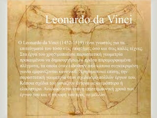 
Ο Leonardo da Vinci (1452-1519) είλαη γλσζηόο γηα ηα
επηηεύγκαηά ηνπ ηόζν ζηηο επηζηήκεο όζν θαη ζηηο θαιέο ηέρλεο.
΢ηα έξγα ηνπ ρξεζηκνπνίεζε παξαζηαηηθή γεσκεηξία
πξνθεηκέλνπ λα δεκηνπξγήζεη ηα πξώηα παξακνξθσκέλα
πιέγκαηα, ηα νπνία όηαλ εηδσζνύλ από θάπνηα ζπγθεθξηκέλε
γσλία εκθαλίδνληαη θαλνληθά. Υξεζηκνπνηεί επίζεο ηελ
παξαζηαηηθή γεσκεηξία ζηνλ ζρεδηαζκό πνιιώλ έξγσλ ηνπ.
Κάπνηα ζρέδηα ηνπ κνηάδνπλ έληνλα κε αλεκόπηεξν ή
ειηθόπηεξν. Αλαδεηθλύεηαη έηζη ε επηζηεκπνληθή ρξνηά ησλ
έξγσλ ηνπ θαη ε ζηξνθή ηνπ πξνο ην κέιινλ.
Leonardo da Vinci
 