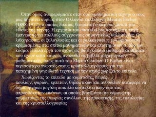 
Όηαλ όκσο αλαθεξόκαζηε ζηνλ όξν «καζεκαηηθή ηέρλε» ν λνπο
καο πεγαίλεη θπξίσο ζηνλ Οιιαλδό θαιιηηέρλε Maurits Escher
(1898-1972), ν νπνίνο δηθαίσο ζεσξείηαη ν παηέξαο απηνύ ηνπ
είδνπο ηεο ηέρλεο. Ζ εξγαζία ηνπ απνηειεί κηα αζηείξεπηε πεγή
έκπλεπζεο γηα πνιινύο ζύγρξνλνπο ζεκαληηθνύο θαιιηηέρλεο. Οη
ιηζνγξαθίεο, νη μπινγιπθίεο θαη νη ραιθνγξαθίεο ηνπ βξίζθνληαη
θξεκαζκέλεο ζηα ζπίηηα καζεκαηηθώλ θαη επηζηεκόλσλ ζ’ όιν ηνλ
θόζκν. Πνιιά έξγα ηνπ έρνπλ σο βάζε θάπνηα καζεκαηηθά ζέκαηα
πνπ έρνπλ θαηά θαηξνύο αλαιπζεί ζε βηβιία ςπραγσγηθώλ
καζεκαηηθώλ, όπσο απηά ηνπ Martin Gardner. Ο Escher είλαη
πεξηζζόηεξν γλσζηόο ζηνπο θξπζηαιινγξάθνπο γηα ηελ
πεηπρεκέλε ςεθηδσηή ηερληθή κε ηελ νπνία ρσξίδεη ην επίπεδν.
Υσξίδνληαο ην επίπεδν κε θπκαηηζηέο ζεηξέο
πνπιηώλ, ςαξηώλ, εξπεηώλ, ζειαζηηθώλ θαη αλζξώπσλ θαηάθεξε λα
δεκηνπξγήζεη κεγάιε πνηθηιία θαηαπιεθηηθώλ όζν θαη
απξνζδόθεησλ εηθόλσλ, νη νπνίεο βαζίδνληαη ζε λόκνπο ηεο
ζπκκεηξίαο, ηεο ζεσξίαο ζπλόισλ, ηεο πξννπηηθήο, ηεο ηνπνινγίαο
θαη ηεο θξπζηαιινγξαθίαο
 