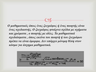 
Ο καζεκαηηθόο όπσο έλαο δσγξάθνο ή έλαο πνηεηήο είλαη
έλαο ζρεδηαζηήο. Ο δσγξάθνο θηηάρλεη ζρέδηα κε ζρήκαηα
θαη ρξώκαηα , ν πνηεηήο κε ηδέεο. Σα καζεκαηηθά
ζρεδηάζκαηα , όπσο εθείλα ηνπ πνηεηή ή ηνπ δσγξάθνπ
πξέπεη λα είλαη όκνξθα. Δελ ππάξρεη κόληκε ζέζε ζηνλ
θόζκν γηα άζρεκα καζεκαηηθά.
 