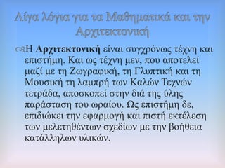 Ζ Αξρηηεθηνληθή είλαη ζπγρξόλσο ηέρλε θαη
επηζηήκε. Καη σο ηέρλε κελ, πνπ απνηειεί
καδί κε ηε Εσγξαθηθή, ηε Γιππηηθή θαη ηε
Μνπζηθή ηε ιακπξή ησλ Καιώλ Σερλώλ
ηεηξάδα, απνζθνπεί ζηελ δηά ηεο ύιεο
παξάζηαζε ηνπ σξαίνπ. Χο επηζηήκε δε,
επηδηώθεη ηελ εθαξκνγή θαη πηζηή εθηέιεζε
ησλ κειεηεζέλησλ ζρεδίσλ κε ηελ βνήζεηα
θαηάιιεισλ πιηθώλ.
 