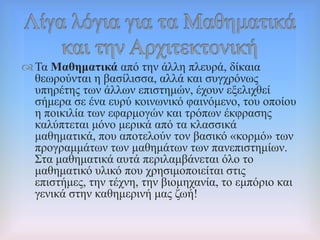 Σα Μαζεκαηηθά από ηελ άιιε πιεπξά, δίθαηα
ζεσξνύληαη ε βαζίιηζζα, αιιά θαη ζπγρξόλσο
ππεξέηεο ησλ άιισλ επηζηεκώλ, έρνπλ εμειηρζεί
ζήκεξα ζε έλα επξύ θνηλσληθό θαηλόκελν, ηνπ νπνίνπ
ε πνηθηιία ησλ εθαξκνγώλ θαη ηξόπσλ έθθξαζεο
θαιύπηεηαη κόλν κεξηθά από ηα θιαζζηθά
καζεκαηηθά, πνπ απνηεινύλ ηνλ βαζηθό «θνξκό» ησλ
πξνγξακκάησλ ησλ καζεκάησλ ησλ παλεπηζηεκίσλ.
΢ηα καζεκαηηθά απηά πεξηιακβάλεηαη όιν ην
καζεκαηηθό πιηθό πνπ ρξεζηκνπνηείηαη ζηηο
επηζηήκεο, ηελ ηέρλε, ηελ βηνκεραλία, ην εκπόξην θαη
γεληθά ζηελ θαζεκεξηλή καο δσή!
 