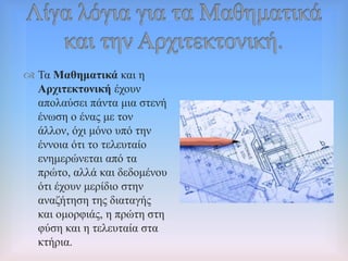  Σα Μαζεκαηηθά θαη ε
Αξρηηεθηνληθή έρνπλ
απνιαύζεη πάληα κηα ζηελή
έλσζε ν έλαο κε ηνλ
άιινλ, όρη κόλν ππό ηελ
έλλνηα όηη ην ηειεπηαίν
ελεκεξώλεηαη από ηα
πξώην, αιιά θαη δεδνκέλνπ
όηη έρνπλ κεξίδην ζηελ
αλαδήηεζε ηεο δηαηαγήο
θαη νκνξθηάο, ε πξώηε ζηε
θύζε θαη ε ηειεπηαία ζηα
θηήξηα.
 