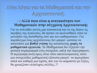 Αιιά πνηα είλαη ε αλαγθαηόηεηα ησλ
Μαζεκαηηθώλ ζηελ ζύγρξνλε Αξρηηεθηνληθή;
Γηα λα ζπιιάβεη θαλείο κηα θαηαζθεπή θαη λα ηεο δώζεη ηηο
αθξηβείο ηεο αλαινγίεο, ζα πξέπεη λα αθνινπζήζεη ηόζν ην
κνλνπάηη ηεο δηαίζζεζεο όζν θαη ησλ καζεκαηηθώλ. Γηα
παξάδεηγκα έλαο αξρηηέθηνλαο δελ κπνξεί σζηόζν λα
απνθηήζεη κηα βαζηά γλώζε ηεο θαηαζθεπήο ρσξίο ηα
καζεκαηηθά εξγαιεία. Σα Μαζεκαηηθά δελ εμεγνύλ ηελ
θπζηθή ζπκπεξηθνξά ελόο ζηνηρείνπ, απιά ηελ πεξηγξάθνπλ.
Ζ πεξηγξαθή απηή όκσο είλαη ηόζν απνηειεζκαηηθή, ώζηε
κηα ζηνηρεηώδεο καζεκαηηθή εμίζσζε κπνξεί λα πεξηγξάςεη
απιά θαη θαζαξά κηα ζρέζε, πνπ γηα λα εθθξαζηεί κε ιέμεηο
ζα ρξεηαδόηαλ νιόθιεξεο ζειίδεο..!!
 