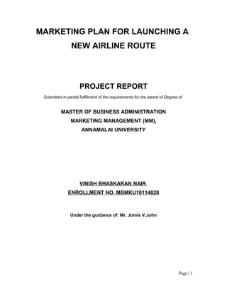 MARKETING PLAN FOR LAUNCHING A
                NEW AIRLINE ROUTE



                     PROJECT REPORT
 Submitted in partial fulfillment of the requirements for the award of Degree of


          MASTER OF BUSINESS ADMINISTRATION
                MARKETING MANAGEMENT (MM),
                      ANNAMALAI UNIVERSITY




                     VINISH BHASKARAN NAIR
              ENROLLMENT NO. MBMKU10114828



                Under the guidance of: Mr. Jomis V.John




                                                                              Page | 1
 