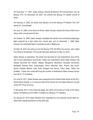 On November 11, 2007, Qatar Airways ordered 60 Boeing 787-8 Dreamliners and 32
Boeing 777s. On November 29, 2007, the airline's first Boeing 777-300ER arrived at
Doha.


On February 3, 2009, the airline took delivery of its first Boeing 777-200LR. The "LR"
stands for "Long Range”.


On June 15, 2009, at the Paris Air Show, Qatar Airways ordered 20 Airbus A320 and 4
Airbus A321 aircraft worth $1.9bn.


On October 12, 2009, Qatar Airways completed the world’s first commercial passenger
flight powered by a fuel made from natural gas, and on December 1, 2009 Qatar
Airways' first scheduled flight to Australia arrived in Melbourne.

On May 18, 2010, the airline put its first Boeing 777F (A7-BFA) into service, with a flight
from Doha to Amsterdam. The aircraft had been delivered on May 14, 2010.

Qatar Airways is expanding. The airline has launched 22 new destinations since 2010,
with 9 more destinations announced. These new destinations which Qatar Airways has
already launched are Ankara, Aleppo, Bangalore, Barcelona, Brussels, Bucharest,
Budapest, Buenos Aires, Copenhagen, Hanoi, Montreal, Nice, Phuket, São Paulo,
Shiraz, Kolkata, Medina, Oslo, Sofia, Stuttgart and Venice, Tokyo, Baku, Tbilisi, and
Entebbe . These new routes will bring the number of destinations Qatar Airways serves
from 85 to 110 worldwide.


On June 22, 2011, Qatar Airways was recognized as the World's Best Airline at the 2011
World Airline Awards, in a ceremony held at the French Air and Space Museum as part
of the 2011 Paris Air Show.

In November 2011 at the Dubai Air show, the airline announced an order of 55 Airbus
planes: 50 A320neo and 5 A380, in addition to 2 Boeing 777 freighters.

On January 27, 2012 Qatar withdrew from negotiations to buy Spanish carrier Span air,
which later ceased operations on the same day.




                                                                                 Page | 10
 