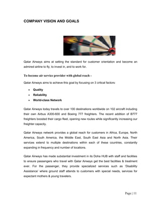 COMPANY VISION AND GOALS




Qatar Airways aims at setting the standard for customer orientation and become an
admired airline to fly, to invest in, and to work for.


To become air service provider with global reach -

Qatar Airways aims to achieve this goal by focusing on 3 critical factors:

    •   Quality
    •   Reliability
    •   World-class Network


Qatar Airways today travels to over 100 destinations worldwide on 102 aircraft including
their own Airbus A300-600 and Boeing 777 freighters. The recent addition of B777
freighters boosted their cargo fleet, opening new routes while significantly increasing our
freighter capacity.

Qatar Airways network provides a global reach for customers in Africa, Europe, North
America, South America, the Middle East, South East Asia and North Asia. Their
services extend to multiple destinations within each of these countries, constantly
expanding in frequency and number of locations.

Qatar Airways has made substantial investment in its Doha HUB with staff and facilities
to ensure passengers who travel with Qatar Airways get the best facilities & treatment
ever. For the passenger, they provide specialized services such as ‘Disability
Assistance’ where ground staff attends to customers with special needs, services for
expectant mothers & young travelers.




                                                                                 Page | 11
 