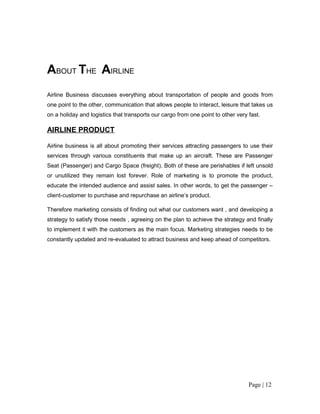 ABOUT THE AIRLINE
Airline Business discusses everything about transportation of people and goods from
one point to the other, communication that allows people to interact, leisure that takes us
on a holiday and logistics that transports our cargo from one point to other very fast.

AIRLINE PRODUCT

Airline business is all about promoting their services attracting passengers to use their
services through various constituents that make up an aircraft. These are Passenger
Seat (Passenger) and Cargo Space (freight). Both of these are perishables if left unsold
or unutilized they remain lost forever. Role of marketing is to promote the product,
educate the intended audience and assist sales. In other words, to get the passenger –
client-customer to purchase and repurchase an airline’s product.

Therefore marketing consists of finding out what our customers want , and developing a
strategy to satisfy those needs , agreeing on the plan to achieve the strategy and finally
to implement it with the customers as the main focus. Marketing strategies needs to be
constantly updated and re-evaluated to attract business and keep ahead of competitors.




                                                                                  Page | 12
 